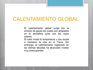 CALENTAMIENTO GLOBAL 
El calentamiento global surge por la 
emisión de gases los cuales son atrapados 
en la atmósfera junto con los rayos 
solares. 
El calor nivela la temperatura y nos ayuda 
a mantener la vida en la Tierra. Sin 
embargo, el calentamiento registrado en 
las últimas décadas ha alcanzado niveles 
muy preocupantes. 
 