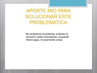 APORTE MIO PARA 
SOLUCIONAR ESTE 
PROBLEMATICA 
No contaminar el ambiente, evitando el 
consumir cosas innecesarias, ocupando 
menos agua, no quemando cosas. 
 
