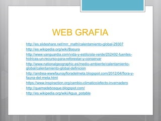 WEB GRAFIA 
 http://es.slideshare.net/mrr_math/calentamiento-global-29307 
 http://es.wikipedia.org/wiki/Basura 
 http://www.vanguardia.com/vida-y-estilo/ola-verde/252492-fuentes-hidricas- 
un-recurso-para-reforestar-y-conservar 
 http://www.nationalgeographic.es/medio-ambiente/calentamiento-global/ 
calentamiento-global-definicion 
 http://andrea-wwwfaunayfloradelmeta.blogspot.com/2012/04/flora-y-fauna- 
del-meta.html 
 https://www.inspiraction.org/cambio-climatico/efecto-invernadero 
 http://quemadebosque.blogspot.com/ 
 http://es.wikipedia.org/wiki/Agua_potable 
