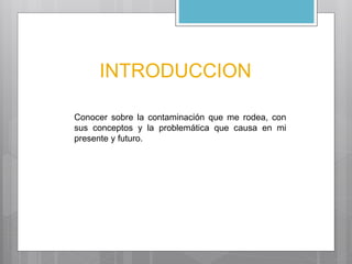 INTRODUCCION 
Conocer sobre la contaminación que me rodea, con 
sus conceptos y la problemática que causa en mi 
presente y futuro. 
 