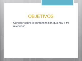 OBJETIVOS 
 Conocer sobre la contaminación que hay a mi 
alrededor. 
 