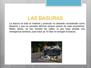 LAS BASURAS 
La basura es todo el material y producto no deseado considerado como 
desecho y que se necesita eliminar porque carece de valor económico. 
Malos olores, se han tomado las calles, lo que hace posible una 
emergencia sanitaria, pues hace ya 10 días no recogen la basura. 
 