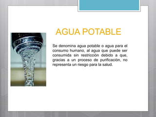 AGUA POTABLE 
Se denomina agua potable o agua para el 
consumo humano, al agua que puede ser 
consumida sin restricción debido a que, 
gracias a un proceso de purificación, no 
representa un riesgo para la salud. 
 