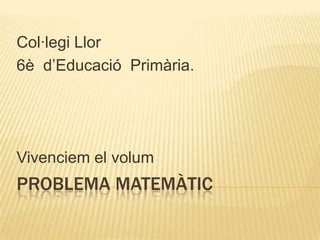 PROBLEMA MATEMÀTIC
Col·legi Llor
6è d’Educació Primària.
Vivenciem el volum
 