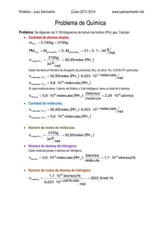 Profesor.- Juan Sanmartín Curso 2013 /2014 www.juansanmartin.net
Problema de Química
Problema: Se disponen de 3,150 kilogramos de hidruro de fosforo (PH3) gas. Calcular:
 Cantidad de átomos totales.
3150g.3,150kgm 3PH 
mol
g341331M3MPM atomica(H)atomica(P)PH3

 3)moles(PH PH92,65moles
mol
g.34
3150g.
n 3

Cada mol tiene el Número de Avogadro de partículas (NA), es decir, NA= 6,023x1023 partículas.
 
 3
25
)PHmoleculas(
23
3)PHmoleculas(
PHmoleculas105,6n
mol
moleculas106,023PH92,65molesn
3
3


Si cada molécula tiene 1 átomo de fósforo y 3 de hidrógeno, tiene un total de 4 átomos.
  tomos
molécula
atomos
a102,24
4
PHmoleculas105,6n 26
3
25
atomos 
 Cantidad de moléculas.
 
 3
25
)PHmoleculas(
23
3)PHmoleculas(
PHmoleculas105,6n
mol
moleculas106,023PH92,65molesn
3
3


 Número de moles de moléculas
 3)moles(PH PH92,65moles
mol
g.34
3150g.
n 3

 Número de átomos de hidrogeno
Cada molécula posee 3 átomos de hidrógeno.
  atomos(H)101,7
molécula
3atomos
PHmoleculas105,6n 26
3
25
atomos 
 Número de moles de átomos de hidrogeno
H)2822,5mol(
mol
partículas106,023
atomos(H)101,7
n
23
26
moles(H) 



 