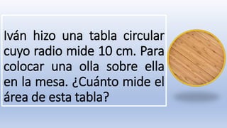 Iván hizo una tabla circular
cuyo radio mide 10 cm. Para
colocar una olla sobre ella
en la mesa. ¿Cuánto mide el
área de esta tabla?
 