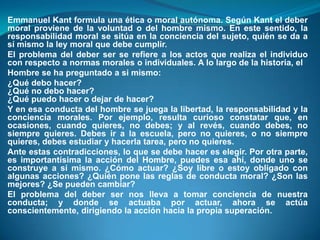 Emmanuel Kant formula una ética o moral autónoma. Según Kant el deber
moral proviene de la voluntad o del hombre mismo. En este sentido, la
responsabilidad moral se sitúa en la conciencia del sujeto, quién se da a
sí mismo la ley moral que debe cumplir.
El problema del deber ser se refiere a los actos que realiza el individuo
con respecto a normas morales o individuales. A lo largo de la historia, el
Hombre se ha preguntado a si mismo:
¿Qué debo hacer?
¿Qué no debo hacer?
¿Qué puedo hacer o dejar de hacer?
Y en esa conducta del hombre se juega la libertad, la responsabilidad y la
conciencia morales. Por ejemplo, resulta curioso constatar que, en
ocasiones, cuando quieres, no debes; y al revés, cuando debes, no
siempre quieres. Debes ir a la escuela, pero no quieres, o no siempre
quieres, debes estudiar y hacerla tarea, pero no quieres.
Ante estas contradicciones, lo que se debe hacer es elegir. Por otra parte,
es importantísima la acción del Hombre, puedes esa ahí, donde uno se
construye a sí mismo. ¿Cómo actuar? ¿Soy libre o estoy obligado con
algunas acciones? ¿Quién pone las reglas de conducta moral? ¿Son las
mejores? ¿Se pueden cambiar?
El problema del deber ser nos lleva a tomar conciencia de nuestra
conducta; y donde se actuaba por actuar, ahora se actúa
conscientemente, dirigiendo la acción hacia la propia superación.
 