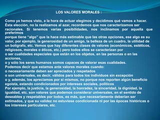 LOS VALORES MORALES :
Como ya hemos visto, a la hora de actuar elegimos y decidimos qué vamos a hacer.
Ésta elección, no la realizamos al azar, recordemos que nos caracterizamos ser
racionales. Si tenemos varias posibilidades, nos inclinamos por aquella que
preferimos
porque tiene “algo” que la hace más estimable que las otras opciones, ese algo es su
valor, por ejemplo, la generosidad de un amigo, la belleza de un cuadro, la utilidad de
un bolígrafo, etc. Vemos que hay diferentes clases de valores (económicos, estéticos,
religiosos, morales o éticos, etc.) pero todos ellos se caracterizan por
o ser cualidades especiales que están en los objetos, en las personas o en las
acciones,
o y sólo los seres humanos somos capaces de valorar esas cualidades.
Podemos decir que estamos ante valores morales cuando:
o necesariamente deben ser apreciados y respetados
o son universales, es decir, válidos para todos los individuos sin excepción
o y, además, los apreciamos por sí mismos, no porque nos reporten algún beneficio
egoísta, estando condicionados por intereses sociales, políticos
Por ejemplo, la justicia, la generosidad, la honradez, la sinceridad, la dignidad, la
igualdad, etc. son valores que podemos considerar universales, en el sentido de
deseables y respetables por todos, es más, que necesariamente deberían ser
estimados, y que su validez no estuviese condicionada ni por las épocas históricas o
los intereses particulares, etc.
 