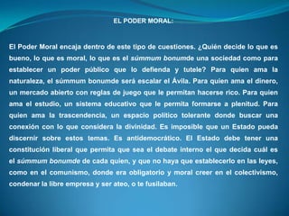 EL PODER MORAL:
El Poder Moral encaja dentro de este tipo de cuestiones. ¿Quién decide lo que es
bueno, lo que es moral, lo que es el súmmum bonumde una sociedad como para
establecer un poder público que lo defienda y tutele? Para quien ama la
naturaleza, el súmmum bonumde será escalar el Ávila. Para quien ama el dinero,
un mercado abierto con reglas de juego que le permitan hacerse rico. Para quien
ama el estudio, un sistema educativo que le permita formarse a plenitud. Para
quien ama la trascendencia, un espacio político tolerante donde buscar una
conexión con lo que considera la divinidad. Es imposible que un Estado pueda
discernir sobre estos temas. Es antidemocrático. El Estado debe tener una
constitución liberal que permita que sea el debate interno el que decida cuál es
el súmmum bonumde de cada quien, y que no haya que establecerlo en las leyes,
como en el comunismo, donde era obligatorio y moral creer en el colectivismo,
condenar la libre empresa y ser ateo, o te fusilaban.
 