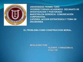 UNIVERSIDAD FERMIN TORO
VICERRECTORADO ACADEMICO DECANATO DE
INVESTIGACION Y POSTGRADO
MAESTRIA EN GERENCIA COMUNICACIÓN
CORPORATIVA.
CATEDRA: ACCION ESTRATEGICA Y TOMA DE
DECISIONES.
EL PROBLEMA COMO CONSTRUCCION MORAL.
REALIZADO POR :
KLEBER J TARAZONA A.
9.244.788.
 