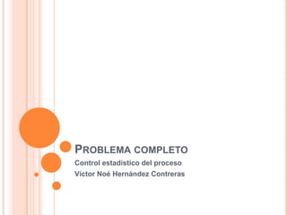 PROBLEMA COMPLETO
Control estadístico del proceso
Víctor Noé Hernández Contreras
 