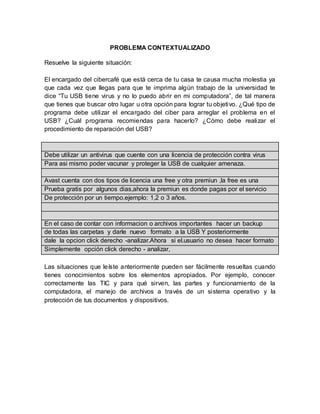 PROBLEMA CONTEXTUALIZADO
Resuelve la siguiente situación:
El encargado del cibercafé que está cerca de tu casa te causa mucha molestia ya
que cada vez que llegas para que te imprima algún trabajo de la universidad te
dice “Tu USB tiene virus y no lo puedo abrir en mi computadora”, de tal manera
que tienes que buscar otro lugar u otra opción para lograr tu objetivo. ¿Qué tipo de
programa debe utilizar el encargado del ciber para arreglar el problema en el
USB? ¿Cuál programa recomiendas para hacerlo? ¿Cómo debe realizar el
procedimiento de reparación del USB?
Debe utilizar un antivirus que cuente con una licencia de protección contra virus
Para asi mismo poder vacunar y proteger la USB de cualquier amenaza.
Avast cuenta con dos tipos de licencia una free y otra premiun ,la free es una
Prueba gratis por algunos dias,ahora la premiun es donde pagas por el servicio
De protección por un tiempo.ejemplo: 1,2 o 3 años.
En el caso de contar con informacion o archivos importantes hacer un backup
de todas las carpetas y darle nuevo formato a la USB Y posteriormente
dale la opcion click derecho -analizar.Ahora si el.usuario no desea hacer formato
Simplemente opción click derecho - analizar,
Las situaciones que leíste anteriormente pueden ser fácilmente resueltas cuando
tienes conocimientos sobre los elementos apropiados. Por ejemplo, conocer
correctamente las TIC y para qué sirven, las partes y funcionamiento de la
computadora, el manejo de archivos a través de un sistema operativo y la
protección de tus documentos y dispositivos.
 