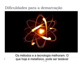 Dificuldades para a demarcação
Os métodos e a tecnologia melhoram. O
que hoje é metafísico, pode ser testável
 
