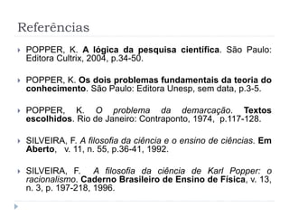 Referências
 POPPER, K. A lógica da pesquisa científica. São Paulo:
Editora Cultrix, 2004, p.34-50.
 POPPER, K. Os dois problemas fundamentais da teoria do
conhecimento. São Paulo: Editora Unesp, sem data, p.3-5.
 POPPER, K. O problema da demarcação. Textos
escolhidos. Rio de Janeiro: Contraponto, 1974, p.117-128.
 SILVEIRA, F. A filosofia da ciência e o ensino de ciências. Em
Aberto, v. 11, n. 55, p.36-41, 1992.
 SILVEIRA, F. A filosofia da ciência de Karl Popper: o
racionalismo. Caderno Brasileiro de Ensino de Física, v. 13,
n. 3, p. 197-218, 1996.
 