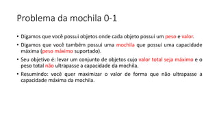 Problema da mochila 0-1
• Digamos que você possui objetos onde cada objeto possui um peso e valor.
• Digamos que você também possui uma mochila que possui uma capacidade
máxima (peso máximo suportado).
• Seu objetivo é: levar um conjunto de objetos cujo valor total seja máximo e o
peso total não ultrapasse a capacidade da mochila.
• Resumindo: você quer maximizar o valor de forma que não ultrapasse a
capacidade máxima da mochila.
 