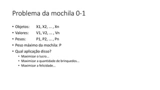Problema da mochila 0-1
• Objetos: X1, X2, ... , Xn
• Valores: V1, V2, ... , Vn
• Pesos: P1, P2, ... , Pn
• Peso máximo da mochila: P
• Qual aplicação disso?
• Maximizar o lucro...
• Maximizar a quantidade de brinquedos...
• Maximizar a felicidade...
 