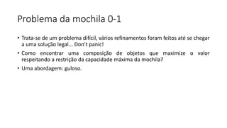 Problema da mochila 0-1
• Trata-se de um problema difícil, vários refinamentos foram feitos até se chegar
a uma solução legal... Don’t panic!
• Como encontrar uma composição de objetos que maximize o valor
respeitando a restrição da capacidade máxima da mochila?
• Uma abordagem: guloso.
 