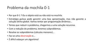 Problema da mochila 0-1
• Por que 0-1 ? Ou o objeto está ou não está na mochila.
• Estratégia gulosa pode garantir uma boa aproximação, mas não garante a
solução ótima global. Vamos tentar por programação dinâmica...
• Temos que reduzir o problema, chegarmos a uma solução recursiva.
• Com a redução do problema, teremos subproblemas.
• Resolve os subproblemas (cálculos menores)...
• Faz-se uma observação e...
• É difícil esboçar um algoritmo!
 