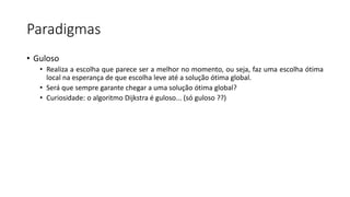 Paradigmas
• Guloso
• Realiza a escolha que parece ser a melhor no momento, ou seja, faz uma escolha ótima
local na esperança de que escolha leve até a solução ótima global.
• Será que sempre garante chegar a uma solução ótima global?
• Curiosidade: o algoritmo Dijkstra é guloso... (só guloso ??)
 