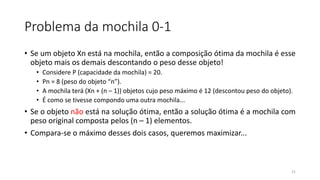 Problema da mochila 0-1
• Se um objeto Xn está na mochila, então a composição ótima da mochila é esse
objeto mais os demais descontando o peso desse objeto!
• Considere P (capacidade da mochila) = 20.
• Pn = 8 (peso do objeto “n”).
• A mochila terá (Xn + (n – 1)) objetos cujo peso máximo é 12 (descontou peso do objeto).
• É como se tivesse compondo uma outra mochila...
• Se o objeto não está na solução ótima, então a solução ótima é a mochila com
peso original composta pelos (n – 1) elementos.
• Compara-se o máximo desses dois casos, queremos maximizar...
21
 