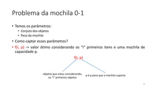 Problema da mochila 0-1
• Temos os parâmetros:
• Conjuto dos objetos
• Peso da mochila
• Como captar esses parâmetros?
• f(i, p) -> valor ótimo considerando os “i” primeiros itens e uma mochila de
capacidade p.
f(i, p)
23
objetos que estou considerando,
os “i” primeiros objetos
p é p peso que a mochila suporta
 