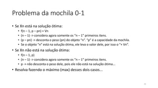 Problema da mochila 0-1
• Se Xn está na solução ótima:
• f(n – 1, p – pn) + Vn
• (n – 1) -> considera agora somente os “n – 1” primeiros itens.
• (p – pn) -> desconta o peso (pn) do objeto “n”. “p” é a capacidade da mochila.
• Se o objeto “n” está na solução ótima, ele leva o valor dele, por isso o “+ Vn”.
• Se Xn não está na solução ótima:
• f(n – 1, p)
• (n – 1) -> considera agora somente os “n – 1” primeiros itens.
• p -> não desconta o peso dele, pois ele não está na solução ótima...
• Resolva fazendo o máximo (max) desses dois casos...
24
 