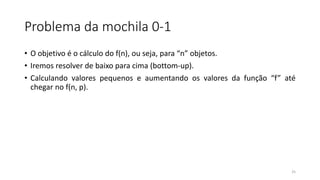 Problema da mochila 0-1
• O objetivo é o cálculo do f(n), ou seja, para “n” objetos.
• Iremos resolver de baixo para cima (bottom-up).
• Calculando valores pequenos e aumentando os valores da função “f” até
chegar no f(n, p).
25
 