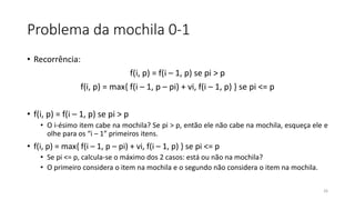 Problema da mochila 0-1
• Recorrência:
f(i, p) = f(i – 1, p) se pi > p
f(i, p) = max{ f(i – 1, p – pi) + vi, f(i – 1, p) } se pi <= p
• f(i, p) = f(i – 1, p) se pi > p
• O i-ésimo item cabe na mochila? Se pi > p, então ele não cabe na mochila, esqueça ele e
olhe para os “i – 1” primeiros itens.
• f(i, p) = max{ f(i – 1, p – pi) + vi, f(i – 1, p) } se pi <= p
• Se pi <= p, calcula-se o máximo dos 2 casos: está ou não na mochila?
• O primeiro considera o item na mochila e o segundo não considera o item na mochila.
26
 