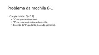 Problema da mochila 0-1
• Complexidade: O(n * P)
• “n” é a quantidade de itens.
• “P” é a capacidade máxima da mochila.
• Depende do “P”, portanto, é pseudo-polinomial.
 