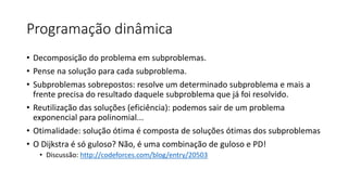 Programação dinâmica
• Decomposição do problema em subproblemas.
• Pense na solução para cada subproblema.
• Subproblemas sobrepostos: resolve um determinado subproblema e mais a
frente precisa do resultado daquele subproblema que já foi resolvido.
• Reutilização das soluções (eficiência): podemos sair de um problema
exponencial para polinomial...
• Otimalidade: solução ótima é composta de soluções ótimas dos subproblemas
• O Dijkstra é só guloso? Não, é uma combinação de guloso e PD!
• Discussão: http://codeforces.com/blog/entry/20503
 
