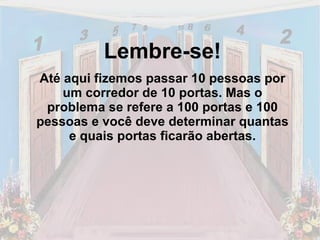 Lembre-se! Até aqui fizemos passar 10 pessoas por um corredor de 10 portas. Mas o problema se refere a 100 portas e 100 pessoas e você deve determinar quantas e quais portas ficarão abertas. 