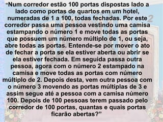 “ Num corredor estão 100 portas dispostas lado a lado como portas de quartos em um hotel, numeradas de 1 a 100, todas fechadas. Por este corredor passa uma pessoa vestindo uma camisa estampando o número 1 e move todas as portas que possuem um número múltiplo de 1, ou seja, abre todas as portas. Entende-se por mover o ato de fechar a porta se ela estiver aberta ou abrir se ela estiver fechada. Em seguida passa outra pessoa, agora com o número 2 estampado na camisa e move todas as portas com número múltiplo de 2. Depois desta, vem outra pessoa com o número 3 movendo as portas múltiplas de 3 e assim segue até a pessoa com a camisa número 100. Depois de 100 pessoas terem passado pelo corredor de 100 portas, quantas e quais portas ficarão abertas?”  