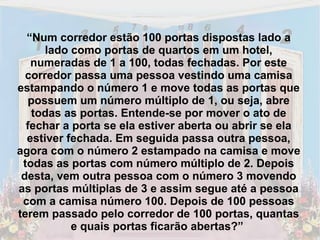 “ Num corredor estão 100 portas dispostas lado a lado como portas de quartos em um hotel, numeradas de 1 a 100, todas fechadas. Por este corredor passa uma pessoa vestindo uma camisa estampando o número 1 e move todas as portas que possuem um número múltiplo de 1, ou seja, abre todas as portas. Entende-se por mover o ato de fechar a porta se ela estiver aberta ou abrir se ela estiver fechada. Em seguida passa outra pessoa, agora com o número 2 estampado na camisa e move todas as portas com número múltiplo de 2. Depois desta, vem outra pessoa com o número 3 movendo as portas múltiplas de 3 e assim segue até a pessoa com a camisa número 100. Depois de 100 pessoas terem passado pelo corredor de 100 portas, quantas e quais portas ficarão abertas?”  