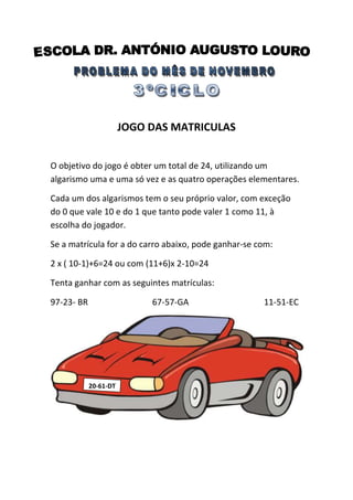 JOGO DAS MATRICULAS
O objetivo do jogo é obter um total de 24, utilizando um
algarismo uma e uma só vez e as quatro operações elementares.
Cada um dos algarismos tem o seu próprio valor, com exceção
do 0 que vale 10 e do 1 que tanto pode valer 1 como 11, à
escolha do jogador.
Se a matrícula for a do carro abaixo, pode ganhar-se com:
2 x ( 10-1)+6=24 ou com (11+6)x 2-10=24
Tenta ganhar com as seguintes matrículas:
97-23- BR

67-57-GA

20-61-DT

11-51-EC

 