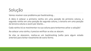 Solução
Vamos resolver esse problema por backtracking...
A ideia é colocar a primeira rainha em uma posição da primeira coluna, a
segunda rainha em uma posição da segunda coluna, a terceira em uma posição
da terceira coluna e assim por diante...
Cada rainha irá se movimentar na sua coluna para tentarmos achar a solução!
Ao colocar uma rainha, é preciso verificar se elas se atacam.
Se elas se atacarem, realiza-se um backtracking (volta para algum estado
anterior) para tentar novamente de outra forma.
 