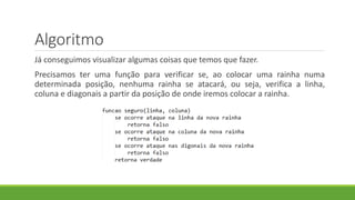 Algoritmo
Já conseguimos visualizar algumas coisas que temos que fazer.
Precisamos ter uma função para verificar se, ao colocar uma rainha numa
determinada posição, nenhuma rainha se atacará, ou seja, verifica a linha,
coluna e diagonais a partir da posição de onde iremos colocar a rainha.
 