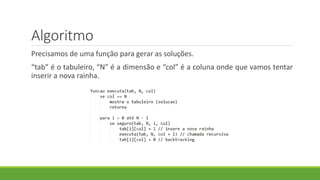 Algoritmo
Precisamos de uma função para gerar as soluções.
“tab” é o tabuleiro, “N” é a dimensão e “col” é a coluna onde que vamos tentar
inserir a nova rainha.
 