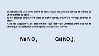 El abonado de una cierta tierra de labor exige anualmente 320 kg de nitrato de
Chile (nitrato de sodio).
Se ha decidido emplear en lugar de dicho abono, nitrato de Noruega (nitrato de
calcio).
Halla los kilogramos de este último que deberían utilizarse para que no se
modifique la aportación de nitrógeno fertilizante al terreno.
Na O3N Ca( O3)2N
 