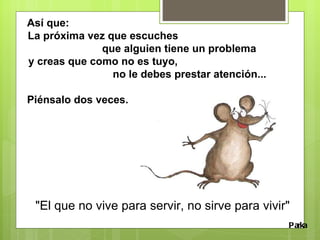 Así que: La próxima vez que escuches  que alguien tiene un problema y creas que como no es tuyo,  no le debes prestar atención... Piénsalo dos veces.  Parka "El que no vive para servir, no sirve para vivir" 