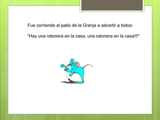 Fue corriendo al patio de la Granja a advertir a todos:  "Hay una ratonera en la casa, una ratonera en la casa!!!" 