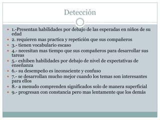 Detección
 1.-Presentan habilidades por debajo de las esperadas en niños de su









edad
2. requieren mas practica y repetición que sus compañeros
3.- tienen vocabulario escaso
4.- necesitan mas tiempo que sus compañeros para desarrollar sus
tareas
5.- exhiben habilidades por debajo de nivel de expectativas de
enseñanza
6.- su desempeño es inconsciente y confuso
7.- se desarrollan mucho mejor cuando los temas son interesantes
para ellos
8.- a menudo comprenden significados solo de manera superficial
9.- progresan con constancia pero mas lentamente que los demás

 