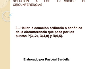 SOLUCIÓN A LOS EJERCICIOS DE
CIRCUNFERENCIAS
3.- Hallar la ecuación ordinaria o canónica
de la circunferencia que pasa por los
puntos P(3,-2), Q(4,0) y R(0,5).
Elaborado por Pascual Sardella
 