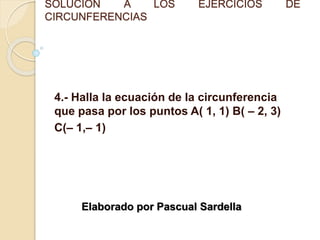 SOLUCIÓN A LOS EJERCICIOS DE
CIRCUNFERENCIAS
4.- Halla la ecuación de la circunferencia
que pasa por los puntos A( 1, 1) B( – 2, 3)
C(– 1,– 1)
Elaborado por Pascual Sardella
 