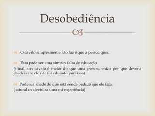 Desobediência
                   
 O cavalo simplesmente não faz o que a pessoa quer.

 Esta pode ser uma simples falta de educação
(afinal, um cavalo é maior do que uma pessoa, então por que deveria
obedecer se ele não foi educado para isso)

 Pode ser medo do que está sendo pedido que ele faça.
(natural ou devido a uma má experiência)
 