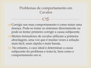 Problemas de comportamento em
                   Cavalos

                         
 Corrigir um mau comportamento é como tratar uma
  doença. Pode-se tratar os sintomas directamente ou
  pode-se tentar primeiro corrigir a causa subjacente.
 Muitos treinadores de cavalos utilizam a primeira
  abordagem, uma vez que é muitas vezes a solução
  mais fácil, mais rápida e mais barata.
 No entanto, o caso ideal é determinar a causa
  subjacente do problema e trata-la, bem como o
  comportamento em si.
 