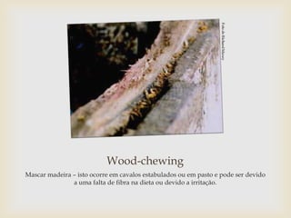 Wood-chewing
Mascar madeira – isto ocorre em cavalos estabulados ou em pasto e pode ser devido
               a uma falta de fibra na dieta ou devido a irritação.
 
