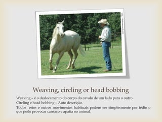 Weaving, circling or head bobbing
Weaving – é o deslocamento do corpo do cavalo de um lado para o outro.
Circling e head bobbing – Auto descrição.
Todos estes e outros movimentos habituais podem ser simplesmente por tédio o
que pode provocar cansaço e apatia no animal.
 