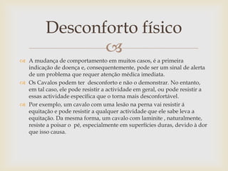 Desconforto físico
                 
 A mudança de comportamento em muitos casos, é a primeira
  indicação de doença e, consequentemente, pode ser um sinal de alerta
  de um problema que requer atenção médica imediata.
 Os Cavalos podem ter desconforto e não o demonstrar. No entanto,
  em tal caso, ele pode resistir a actividade em geral, ou pode resistir a
  essas actividade específica que o torna mais desconfortável.
 Por exemplo, um cavalo com uma lesão na perna vai resistir á
  equitação e pode resistir a qualquer actividade que ele sabe leva a
  equitação. Da mesma forma, um cavalo com laminite , naturalmente,
  resiste a poisar o pé, especialmente em superfícies duras, devido à dor
  que isso causa.
 