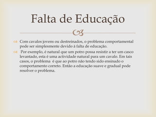 Falta de Educação
                 
 Com cavalos jovens ou destreinados, o problema comportamental
  pode ser simplesmente devido à falta de educação.
 Por exemplo, é natural que um potro possa resistir a ter um casco
  levantado, esta é uma actividade natural para um cavalo. Em tais
  casos, o problema é que ao potro não tendo sido ensinado o
  comportamento correto. Então a educação suave e gradual pode
  resolver o problema.
 