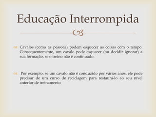 Educação Interrompida
           
 Cavalos (como as pessoas) podem esquecer as coisas com o tempo.
  Consequentemente, um cavalo pode esquecer (ou decidir ignorar) a
  sua formação, se o treino não é continuado.



 Por exemplo, se um cavalo não é conduzido por vários anos, ele pode
  precisar de um curso de reciclagem para restaurá-lo ao seu nível
  anterior de treinamento
 